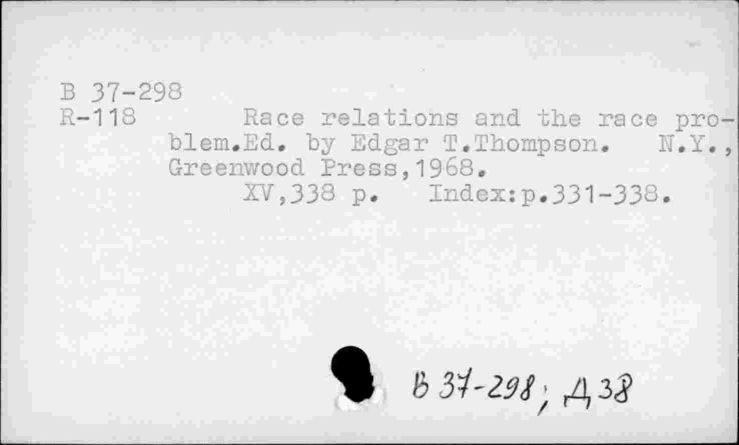 ﻿B 37-298
R-118	Race relations and the race pro-
blem.Ed. by Edgar T.Thompson. h.Y. , Greenwood Press,1968.
XV,338 p. Index:p.331-338.
> biï-US' A 23